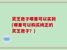 灵芝孢子哪里可以买到(哪里可以购买纯正的灵芝孢子？)