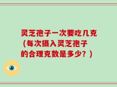 灵芝孢子一次要吃几克 (每次摄入灵芝孢子的合理克数是多少？)