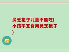 灵芝孢子儿童不能吃(小孩不宜食用灵芝孢子)