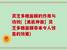 灵芝多糖面膜的作用与功效(【美肌神器】灵芝多糖面膜带来令人惊喜的效果)