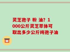 灵芝孢子 粉 油？1000公斤灵芝萃体可取出多少公斤纯孢子油