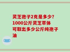 灵芝孢子2克是多少？1000公斤灵芝萃体可取出多少公斤纯孢子油