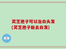 灵芝孢子可以治白头发(灵芝孢子能去白发)