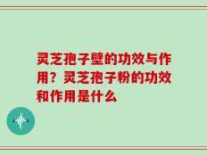 灵芝孢子壁的功效与作用？灵芝孢子粉的功效和作用是什么