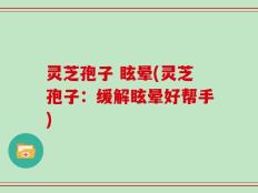灵芝孢子 眩晕(灵芝孢子：缓解眩晕好帮手)