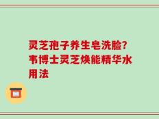 灵芝孢子养生皂洗脸？韦博士灵芝焕能精华水用法