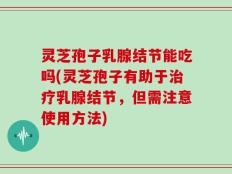 灵芝孢子乳腺结节能吃吗(灵芝孢子有助于治疗乳腺结节，但需注意使用方法)
