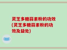 灵芝多糖蒜素粉的功效(灵芝多糖蒜素粉的功效及益处)