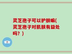 灵芝孢子可以护肤嘛(灵芝孢子对肌肤有益处吗？)