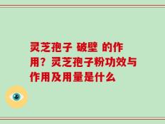 灵芝孢子 破壁 的作用？灵芝孢子粉功效与作用及用量是什么