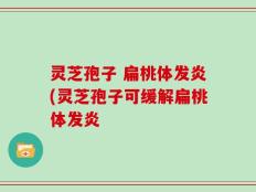 灵芝孢子 扁桃体发炎(灵芝孢子可缓解扁桃体发炎