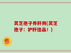 灵芝孢子养肝阴(灵芝孢子：护肝佳品！)
