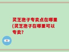灵芝孢子专卖点在哪里(灵芝孢子在哪里可以专卖？