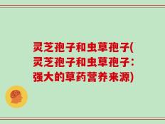 灵芝孢子和虫草孢子(灵芝孢子和虫草孢子：强大的草药营养来源)