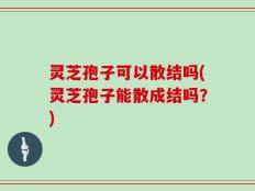 灵芝孢子可以散结吗(灵芝孢子能散成结吗？)