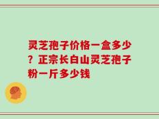 灵芝孢子价格一盒多少？正宗长白山灵芝孢子粉一斤多少钱