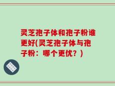 灵芝孢子体和孢子粉谁更好(灵芝孢子体与孢子粉：哪个更优？)