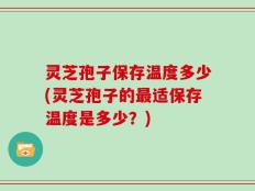 灵芝孢子保存温度多少(灵芝孢子的最适保存温度是多少？)