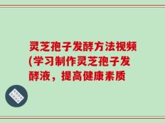 灵芝孢子发酵方法视频(学习制作灵芝孢子发酵液，提高健康素质