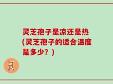 灵芝孢子是凉还是热 (灵芝孢子的适合温度是多少？)