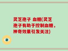 灵芝孢子 血糖(灵芝孢子有助于控制血糖，神奇效果引发关注)