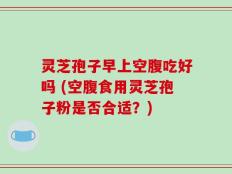 灵芝孢子早上空腹吃好吗 (空腹食用灵芝孢子粉是否合适？)