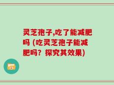 灵芝孢子,吃了能减肥吗 (吃灵芝孢子能减肥吗？探究其效果)