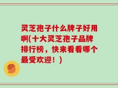 灵芝孢子什么牌子好用啊(十大灵芝孢子品牌排行榜，快来看看哪个最受欢迎！)