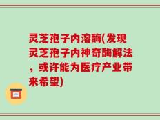 灵芝孢子内溶酶(发现灵芝孢子内神奇酶解法，或许能为医疗产业带来希望)