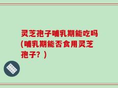 灵芝孢子哺乳期能吃吗(哺乳期能否食用灵芝孢子？)