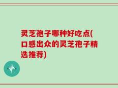 灵芝孢子哪种好吃点(口感出众的灵芝孢子精选推荐)