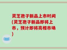 灵芝孢子新品上市时间(灵芝孢子新品即将上市，预计即将亮相市场)