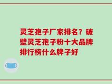 灵芝孢子厂家排名？破壁灵芝孢子粉十大品牌排行榜什么牌子好