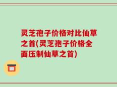 灵芝孢子价格对比仙草之首(灵芝孢子价格全面压制仙草之首)