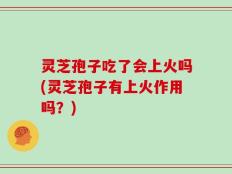 灵芝孢子吃了会上火吗(灵芝孢子有上火作用吗？)