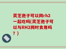 灵芝孢子可以同rh2一起吃吗(灵芝孢子可以与RH2同时食用吗？)