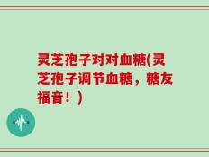 灵芝孢子对对血糖(灵芝孢子调节血糖，糖友福音！)