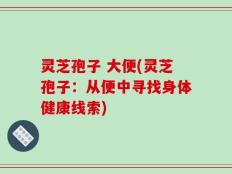 灵芝孢子 大便(灵芝孢子：从便中寻找身体健康线索)