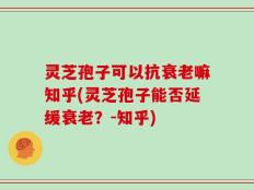 灵芝孢子可以抗衰老嘛知乎(灵芝孢子能否延缓衰老？-知乎)
