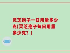 灵芝孢子一日用量多少克(灵芝孢子每日用量多少克？)