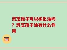 灵芝孢子可以榨出油吗？灵芝孢子油有什么作用