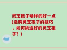 灵芝孢子啥样的好一点(选购灵芝孢子的技巧，如何挑选好的灵芝孢子？)