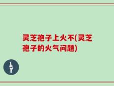 灵芝孢子上火不(灵芝孢子的火气问题)