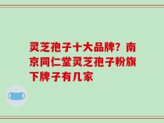 灵芝孢子十大品牌？南京同仁堂灵芝孢子粉旗下牌子有几家