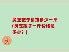 灵芝孢子价钱多少一斤(灵芝孢子一斤价格是多少？)