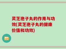 灵芝孢子丸的作用与功效(灵芝孢子丸的健康价值和功效)