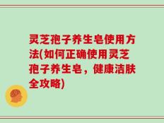 灵芝孢子养生皂使用方法(如何正确使用灵芝孢子养生皂，健康洁肤全攻略)