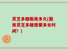 灵芝多糖服用多久(服用灵芝多糖需要多长时间？)