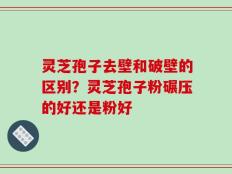 灵芝孢子去壁和破壁的区别？灵芝孢子粉碾压的好还是粉好