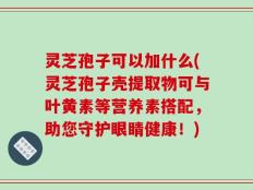 灵芝孢子可以加什么(灵芝孢子壳提取物可与叶黄素等营养素搭配，助您守护眼睛健康！)